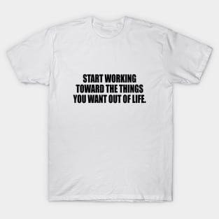 Start working toward the things you want out of life T-Shirt